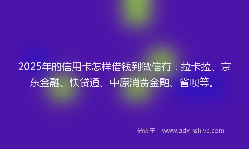 2025年的信用卡怎样借钱到微信有：拉卡拉、京东金融、快贷通、中原消费金融、省呗等。