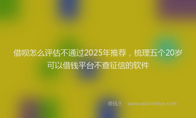 借呗怎么评估不通过2025年推荐，梳理五个20岁可以借钱平台不查征信的软件