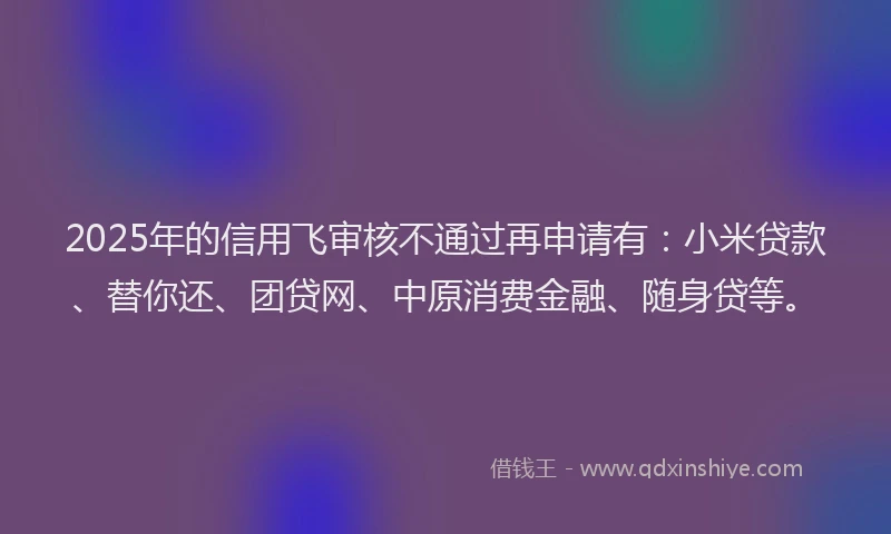 2025年的信用飞审核不通过再申请有：小米贷款、替你还、团贷网、中原消费金融、随身贷等。