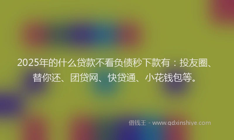 2025年的什么贷款不看负债秒下款有：投友圈、替你还、团贷网、快贷通、小花钱包等。