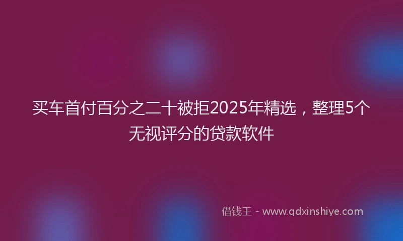 买车首付百分之二十被拒2025年精选，整理5个无视评分的贷款软件