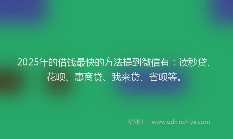 2025年的借钱最快的方法提到微信有：读秒贷、花呗、惠商贷、我来贷、省呗等。
