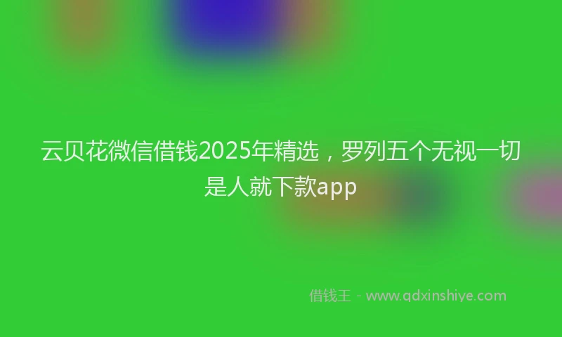 云贝花微信借钱2025年精选，罗列五个无视一切是人就下款app