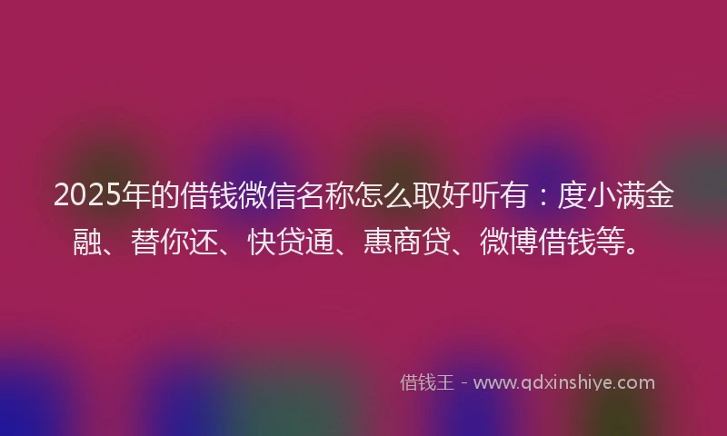2025年的借钱微信名称怎么取好听有：度小满金融、替你还、快贷通、惠商贷、微博借钱等。