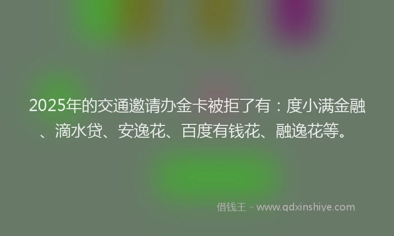 2025年的交通邀请办金卡被拒了有：度小满金融、滴水贷、安逸花、百度有钱花、融逸花等。