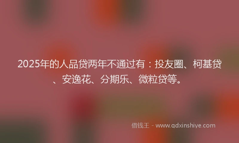 2025年的人品贷两年不通过有：投友圈、柯基贷、安逸花、分期乐、微粒贷等。