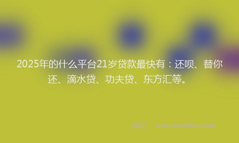 2025年的什么平台21岁贷款最快有：还呗、替你还、滴水贷、功夫贷、东方汇等。