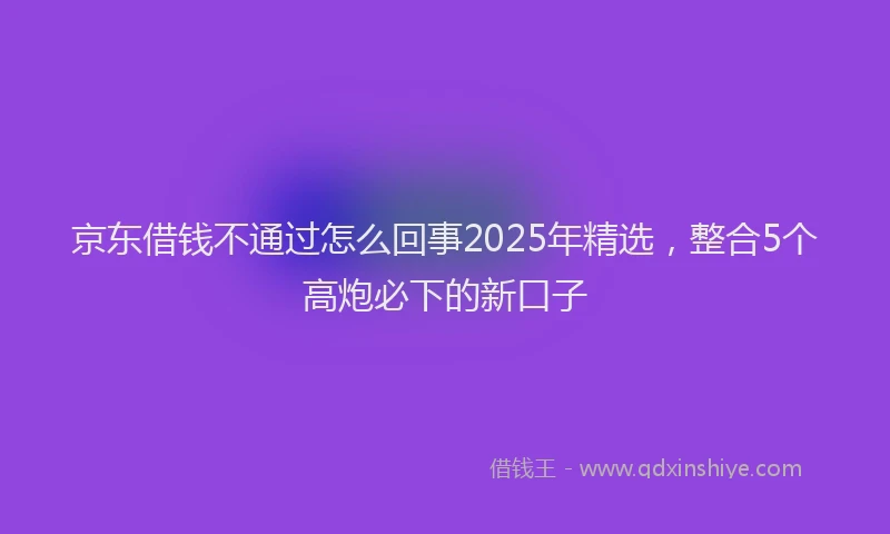京东借钱不通过怎么回事2025年精选，整合5个高炮必下的新口子