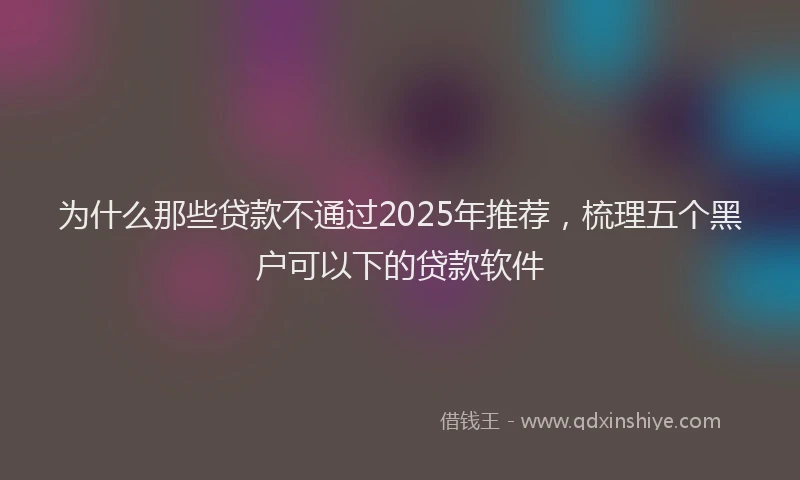 为什么那些贷款不通过2025年推荐，梳理五个黑户可以下的贷款软件