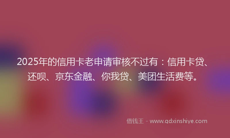 2025年的信用卡老申请审核不过有：信用卡贷、还呗、京东金融、你我贷、美团生活费等。