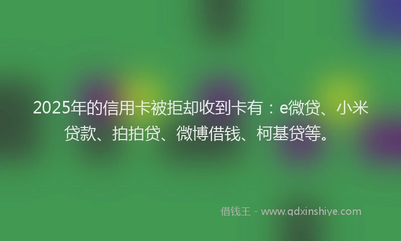 2025年的信用卡被拒却收到卡有：e微贷、小米贷款、拍拍贷、微博借钱、柯基贷等。