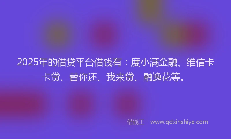 2025年的借贷平台借钱有：度小满金融、维信卡卡贷、替你还、我来贷、融逸花等。