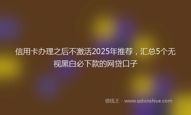 信用卡办理之后不激活2025年推荐，汇总5个无视黑白必下款的网贷口子