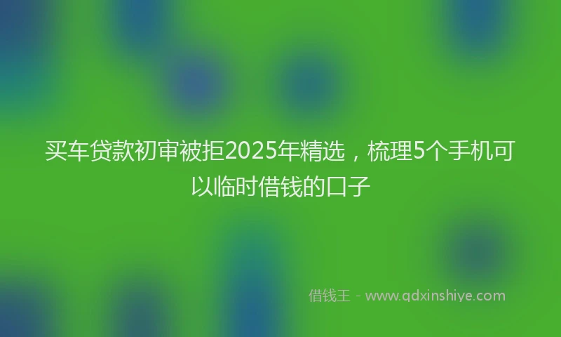 买车贷款初审被拒2025年精选，梳理5个手机可以临时借钱的口子