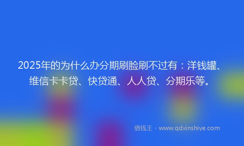 2025年的为什么办分期刷脸刷不过有：洋钱罐、维信卡卡贷、快贷通、人人贷、分期乐等。