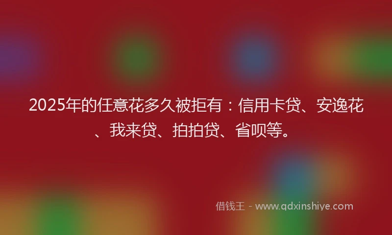 2025年的任意花多久被拒有：信用卡贷、安逸花、我来贷、拍拍贷、省呗等。