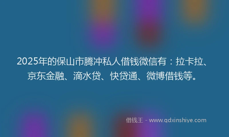 2025年的保山市腾冲私人借钱微信有：拉卡拉、京东金融、滴水贷、快贷通、微博借钱等。
