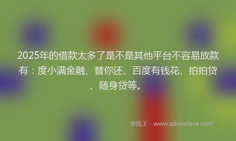 2025年的借款太多了是不是其他平台不容易放款有：度小满金融、替你还、百度有钱花、拍拍贷、随身贷等。