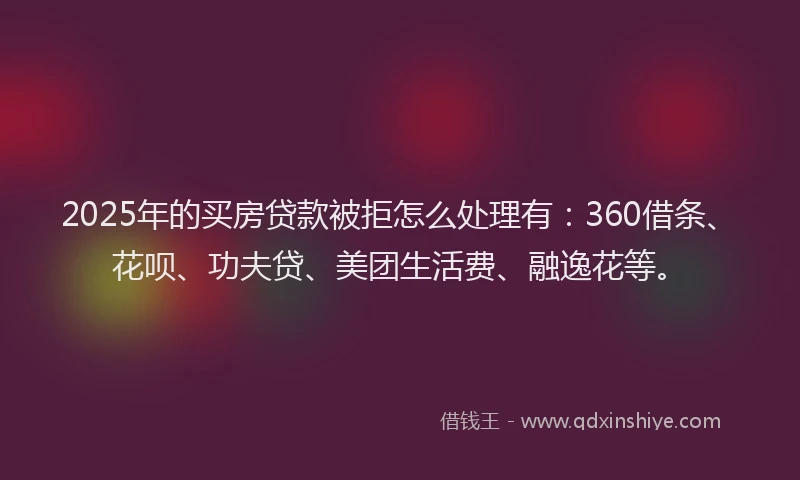 2025年的买房贷款被拒怎么处理有：360借条、花呗、功夫贷、美团生活费、融逸花等。