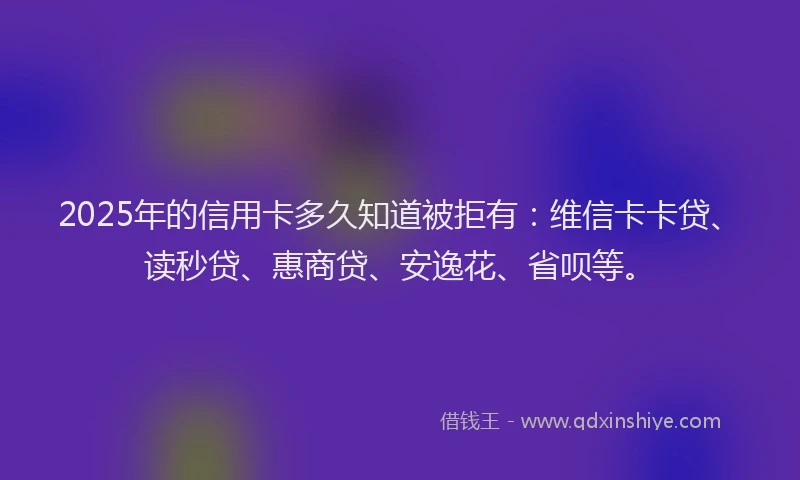 2025年的信用卡多久知道被拒有：维信卡卡贷、读秒贷、惠商贷、安逸花、省呗等。