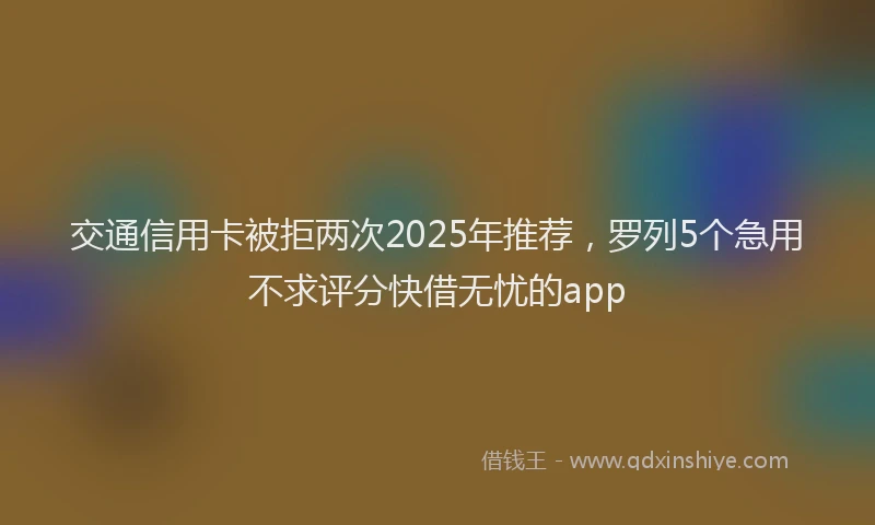 交通信用卡被拒两次2025年推荐，罗列5个急用不求评分快借无忧的app