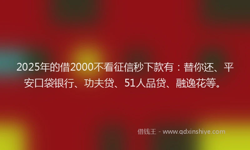 2025年的借2000不看征信秒下款有：替你还、平安口袋银行、功夫贷、51人品贷、融逸花等。