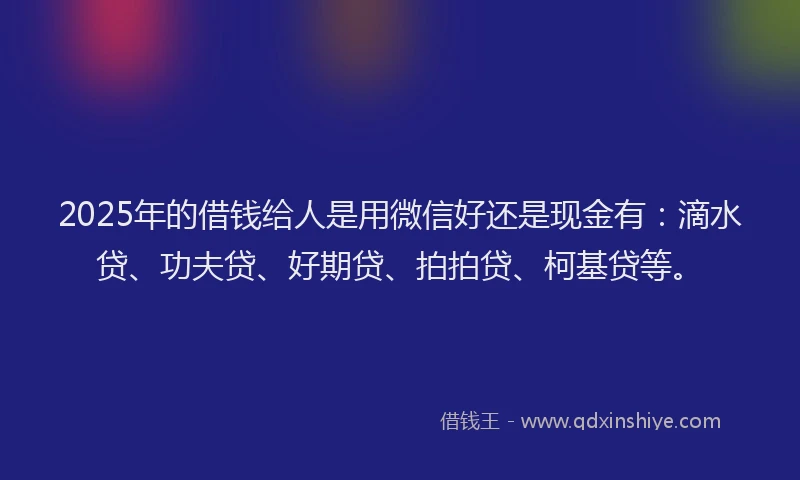 2025年的借钱给人是用微信好还是现金有：滴水贷、功夫贷、好期贷、拍拍贷、柯基贷等。