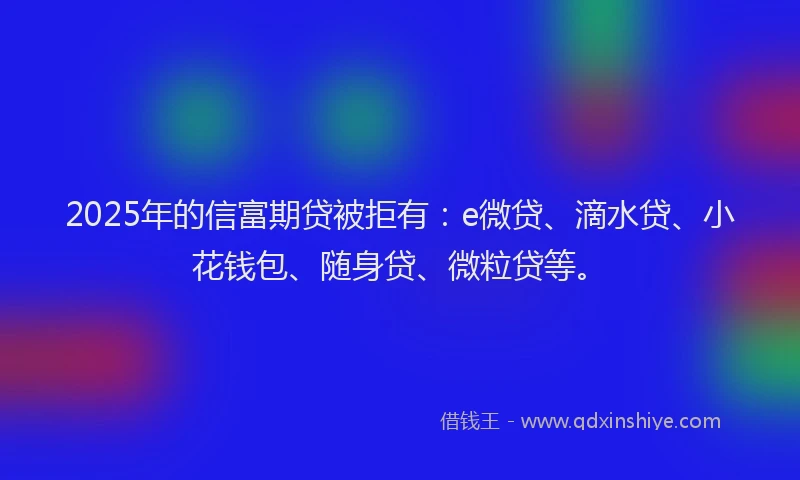 2025年的信富期贷被拒有：e微贷、滴水贷、小花钱包、随身贷、微粒贷等。