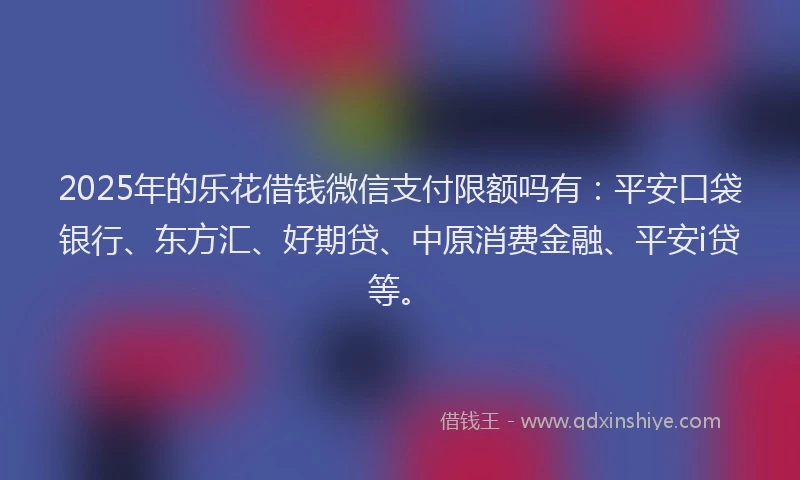 2025年的乐花借钱微信支付限额吗有：平安口袋银行、东方汇、好期贷、中原消费金融、平安i贷等。