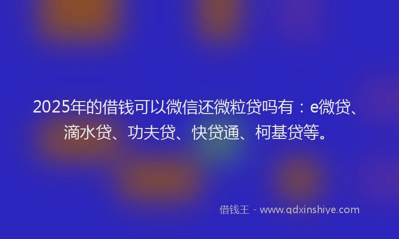 2025年的借钱可以微信还微粒贷吗有：e微贷、滴水贷、功夫贷、快贷通、柯基贷等。