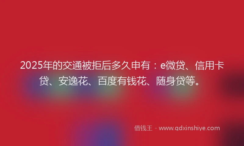 2025年的交通被拒后多久申有：e微贷、信用卡贷、安逸花、百度有钱花、随身贷等。