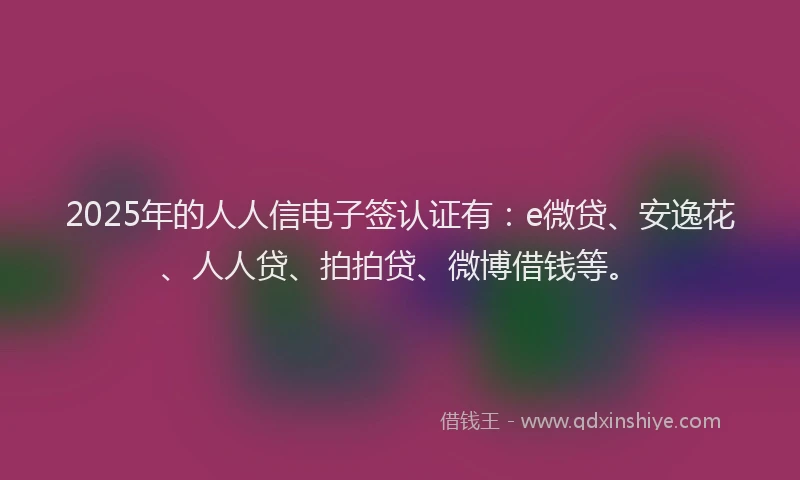 2025年的人人信电子签认证有：e微贷、安逸花、人人贷、拍拍贷、微博借钱等。