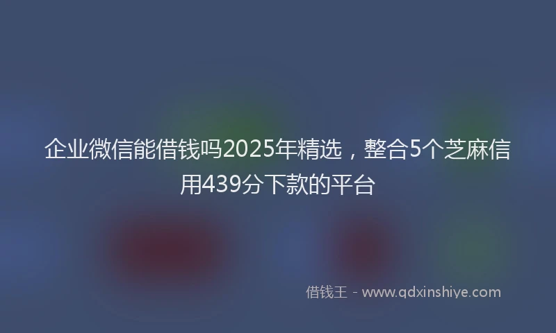 企业微信能借钱吗2025年精选，整合5个芝麻信用439分下款的平台