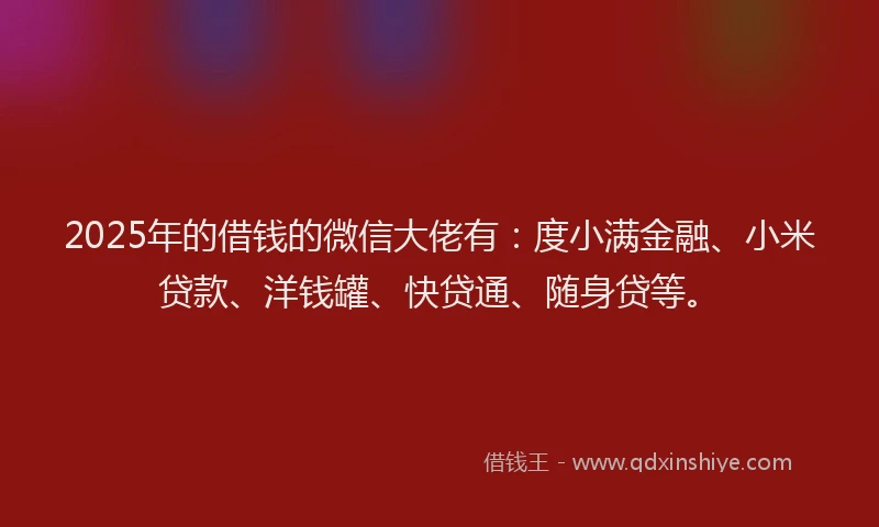 2025年的借钱的微信大佬有：度小满金融、小米贷款、洋钱罐、快贷通、随身贷等。