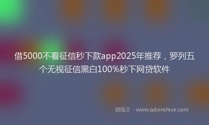 借5000不看征信秒下款app2025年推荐，罗列五个无视征信黑白100%秒下网贷软件