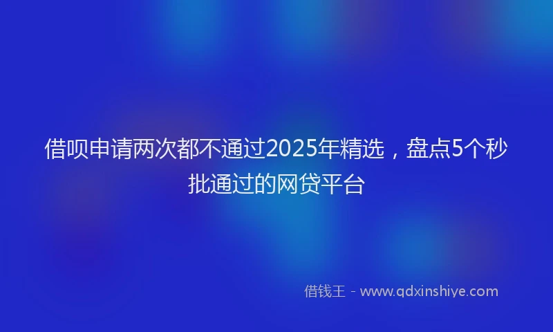 借呗申请两次都不通过2025年精选，盘点5个秒批通过的网贷平台