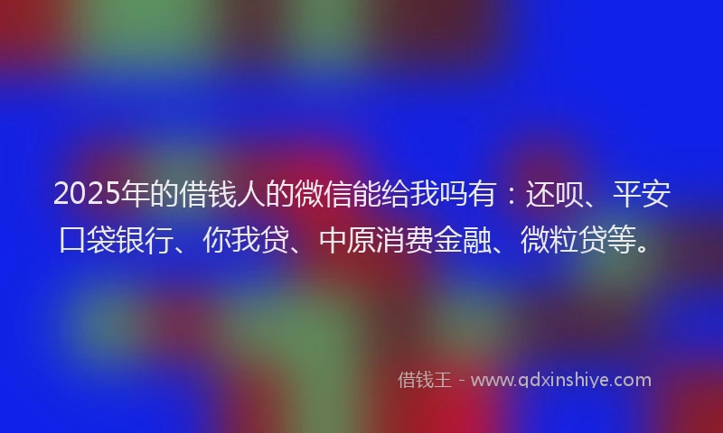2025年的借钱人的微信能给我吗有：还呗、平安口袋银行、你我贷、中原消费金融、微粒贷等。