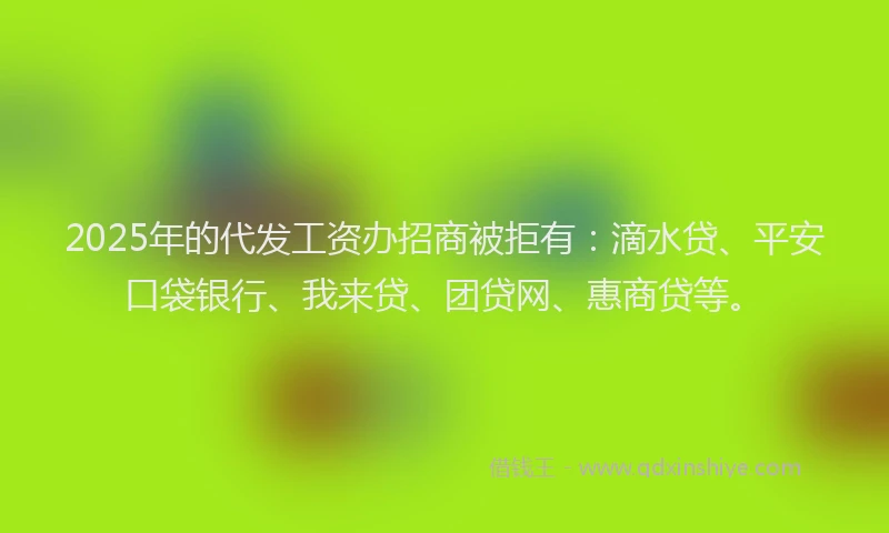 2025年的代发工资办招商被拒有：滴水贷、平安口袋银行、我来贷、团贷网、惠商贷等。