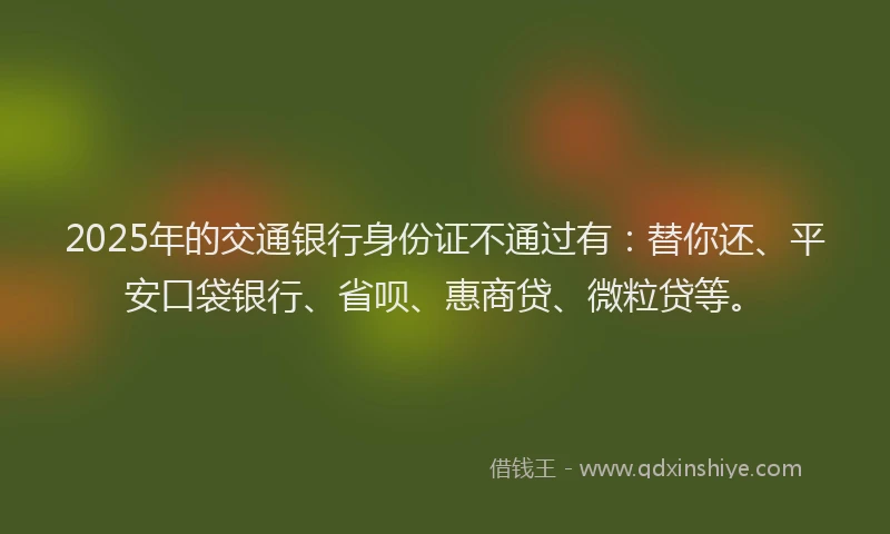 2025年的交通银行身份证不通过有：替你还、平安口袋银行、省呗、惠商贷、微粒贷等。