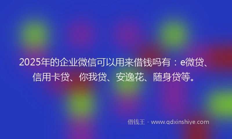 2025年的企业微信可以用来借钱吗有：e微贷、信用卡贷、你我贷、安逸花、随身贷等。