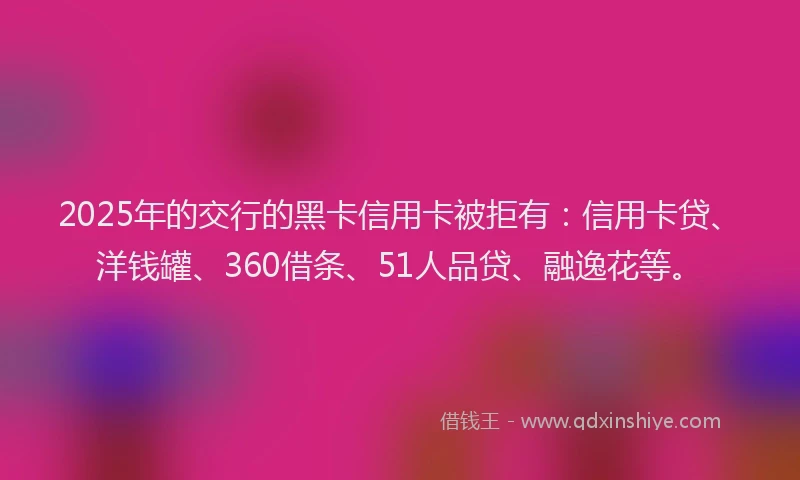 2025年的交行的黑卡信用卡被拒有：信用卡贷、洋钱罐、360借条、51人品贷、融逸花等。
