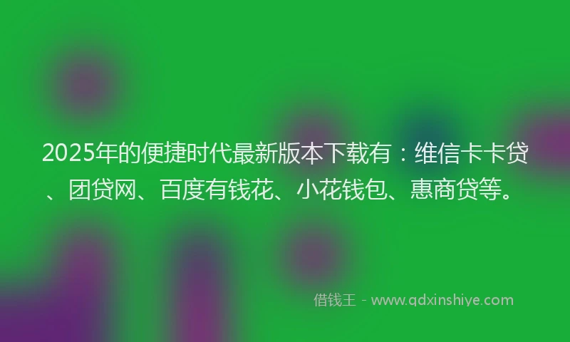 2025年的便捷时代最新版本下载有：维信卡卡贷、团贷网、百度有钱花、小花钱包、惠商贷等。