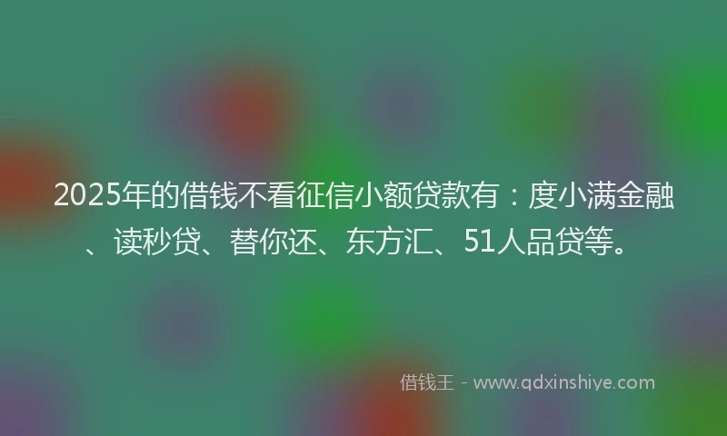 2025年的借钱不看征信小额贷款有：度小满金融、读秒贷、替你还、东方汇、51人品贷等。