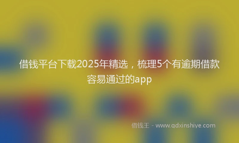 借钱平台下载2025年精选，梳理5个有逾期借款容易通过的app