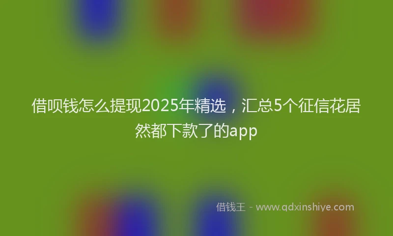 借呗钱怎么提现2025年精选，汇总5个征信花居然都下款了的app