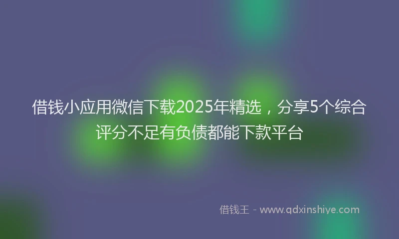 借钱小应用微信下载2025年精选，分享5个综合评分不足有负债都能下款平台