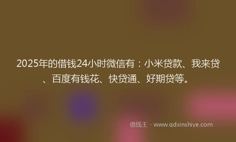 2025年的借钱24小时微信有：小米贷款、我来贷、百度有钱花、快贷通、好期贷等。