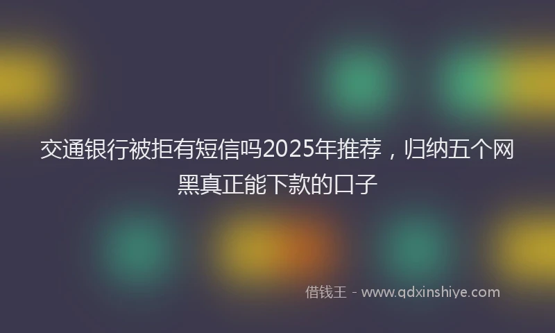 交通银行被拒有短信吗2025年推荐，归纳五个网黑真正能下款的口子