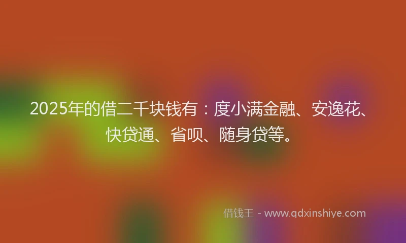 2025年的借二千块钱有：度小满金融、安逸花、快贷通、省呗、随身贷等。
