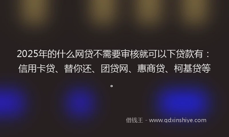 2025年的什么网贷不需要审核就可以下贷款有：信用卡贷、替你还、团贷网、惠商贷、柯基贷等。